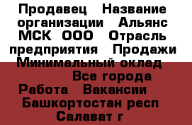 Продавец › Название организации ­ Альянс-МСК, ООО › Отрасль предприятия ­ Продажи › Минимальный оклад ­ 25 000 - Все города Работа » Вакансии   . Башкортостан респ.,Салават г.